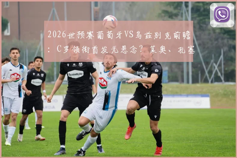 2026世预赛葡萄牙VS乌兹别克前瞻：C罗领衔首发无悬念？莱奥、孔塞桑谁能锁定主力席位