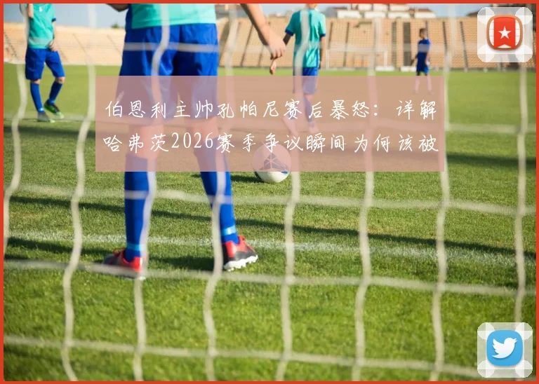 伯恩利主帅孔帕尼赛后暴怒：详解哈弗茨2026赛季争议瞬间为何该被罚下，英超保级队遭遇不公判罚全记录
