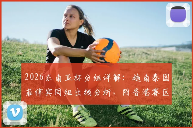 2026东南亚杯分组详解：越南泰国菲律宾同组出线分析，附香港赛区观赛购票全攻略