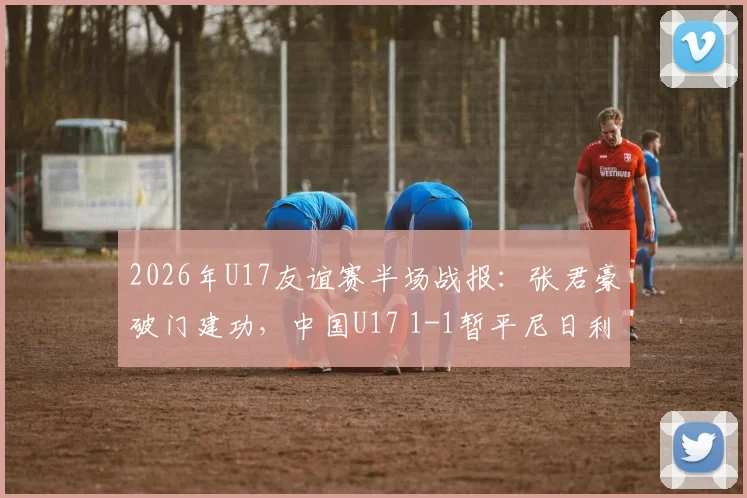 2026年U17友谊赛半场战报：张君豪破门建功，中国U17 1-1暂平尼日利亚，附全场技术统计与球员分析