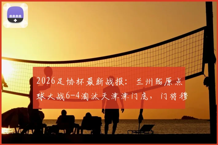 2026足协杯最新战报：兰州陇原点球大战6-4淘汰天津津门虎，门将穆芊羽关键扑点