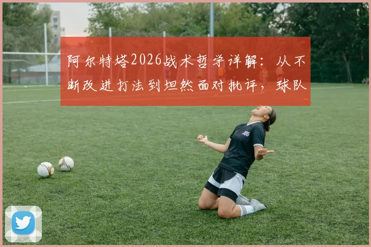 阿尔特塔2026战术哲学详解：从不断改进打法到坦然面对批评，球队成功的底层逻辑