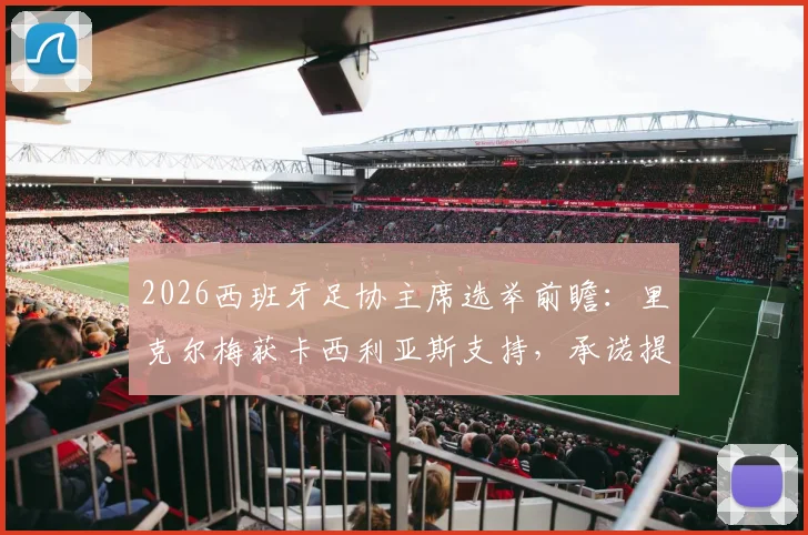 2026西班牙足协主席选举前瞻：里克尔梅获卡西利亚斯支持，承诺提供高级管理职位引关注