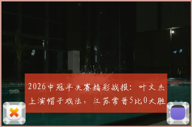 2026中冠半决赛精彩战报：叶文杰上演帽子戏法，江苏常晋5比0大胜南京龙胜晋级在望