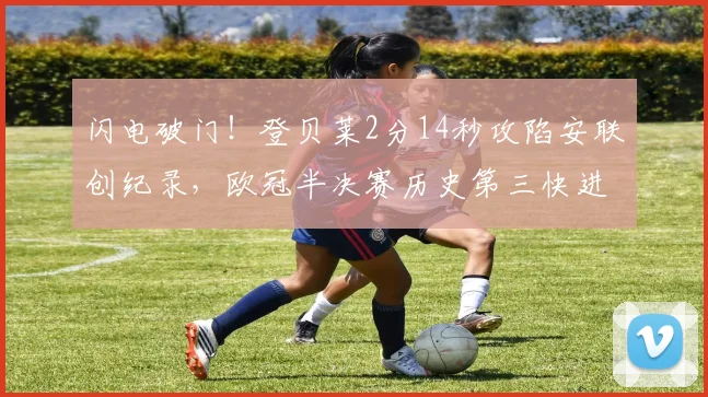 闪电破门！登贝莱2分14秒攻陷安联创纪录，欧冠半决赛历史第三快进球深度回顾