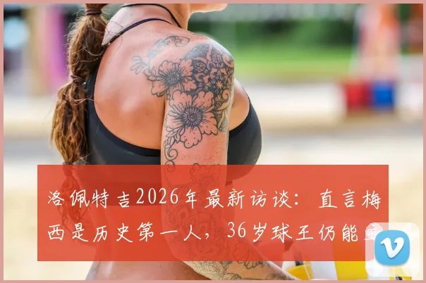 洛佩特吉2026年最新访谈:直言梅西是历史第一人,36岁球王仍能主宰比赛胜负