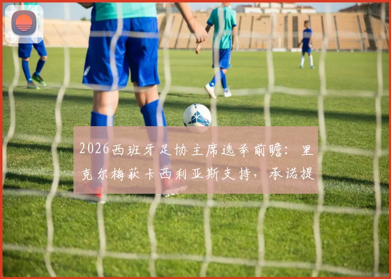 2026西班牙足协主席选举前瞻：里克尔梅获卡西利亚斯支持，承诺提供高级管理职位引关注