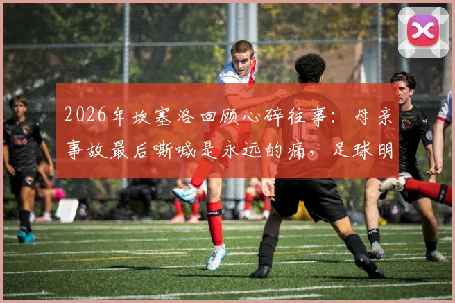 2026年坎塞洛回顾心碎往事：母亲事故最后嘶喊是永远的痛，足球明星如何面对人生重击
