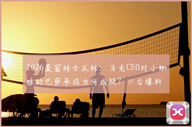 2026夏窗转会反转：马竞CEO对小蜘蛛的巴萨承诺为何成疑？六台爆料背后细节解读