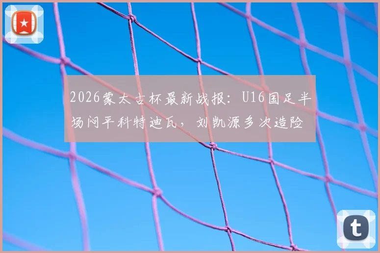 2026蒙太古杯最新战报：U16国足半场闷平科特迪瓦，刘凯源多次造险成亮点，附小组出线形势深度解读