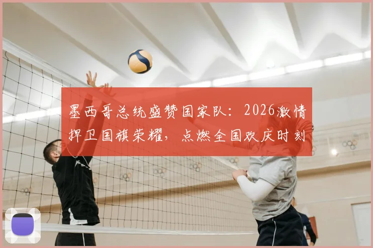 墨西哥总统盛赞国家队：2026激情捍卫国旗荣耀，点燃全国欢庆时刻的背后故事