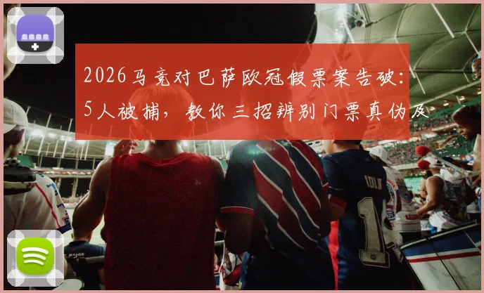 2026马竞对巴萨欧冠假票案告破:5人被捕,教你三招辨别门票真伪及被骗后应对指南
