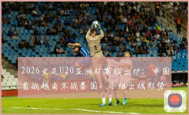 2026女足U20亚洲杯赛程出炉：中国首战越南末战泰国，小组出线形势与对手实力全解析