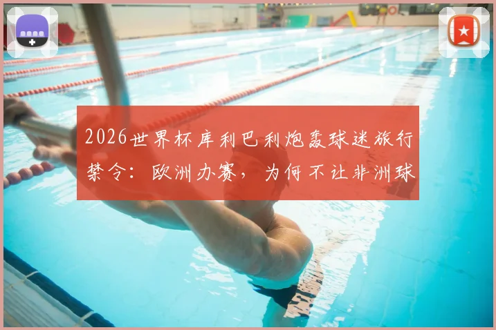 2026世界杯库利巴利炮轰球迷旅行禁令：欧洲办赛，为何不让非洲球迷支持自己球队？