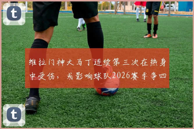 维拉门神大马丁连续第三次在热身中受伤,或影响球队2026赛季争四前景,谁将临危受命?