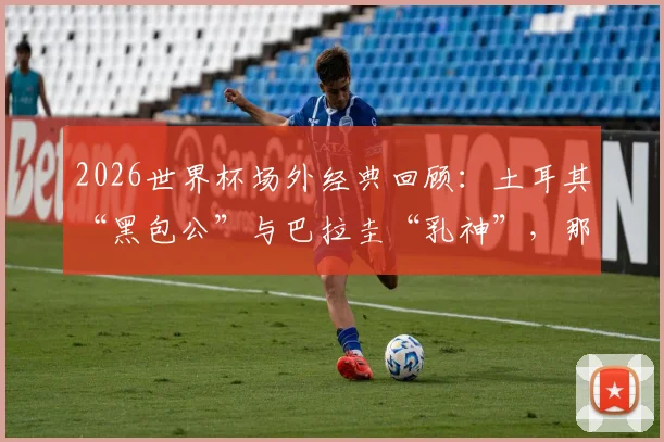2026世界杯场外经典回顾:土耳其“黑包公”与巴拉圭“乳神”,那些让人记忆深刻的球迷风景线