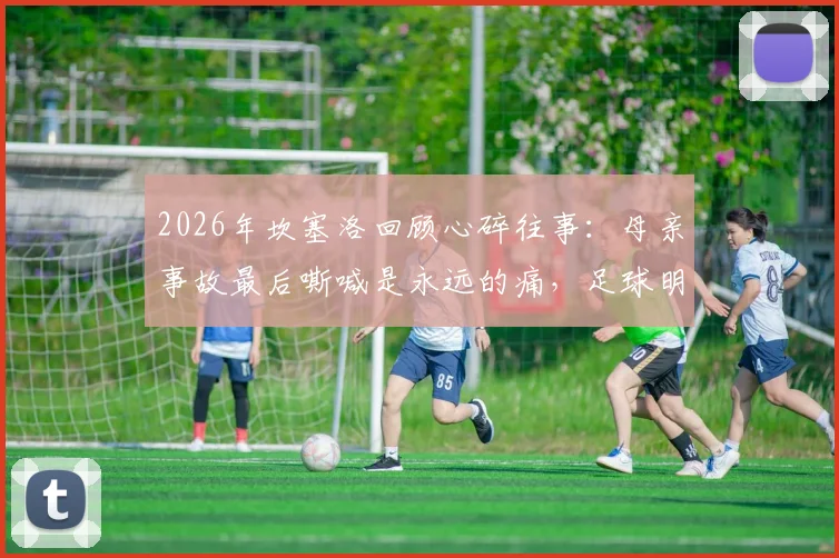 2026年坎塞洛回顾心碎往事:母亲事故最后嘶喊是永远的痛,足球明星如何面对人生重击