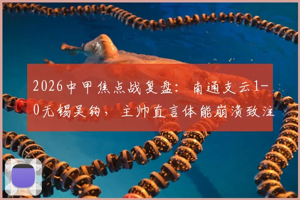2026中甲焦点战复盘：南通支云1-0无锡吴钩，主帅直言体能崩溃致注意力分散，业余球队如何引以为戒？