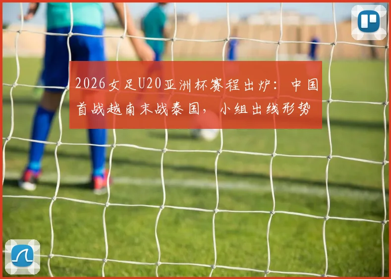 2026女足U20亚洲杯赛程出炉:中国首战越南末战泰国,小组出线形势与对手实力全解析