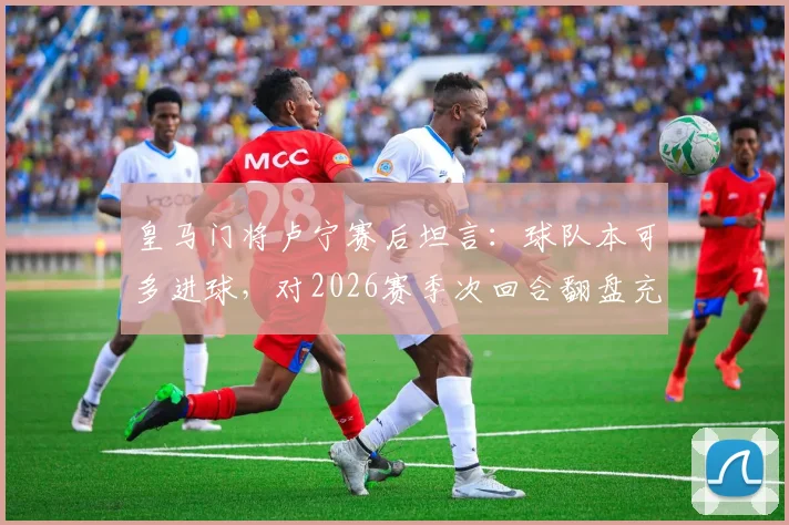 皇马门将卢宁赛后坦言：球队本可多进球，对2026赛季次回合翻盘充满信心，关键点解析
