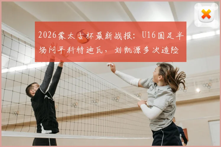 2026蒙太古杯最新战报:U16国足半场闷平科特迪瓦,刘凯源多次造险成亮点,附小组出线形势深度解读