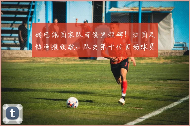 姆巴佩国家队百场里程碑！法国足协海报致敬，队史第十位百场球员数据全解析