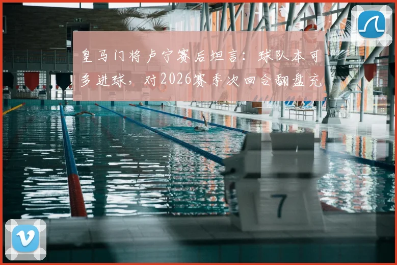 皇马门将卢宁赛后坦言：球队本可多进球，对2026赛季次回合翻盘充满信心，关键点解析