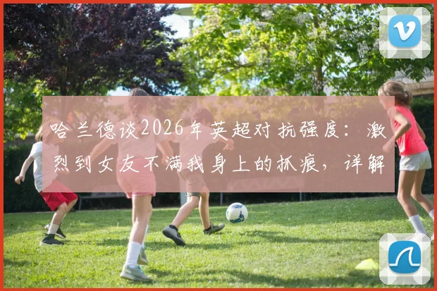 哈兰德谈2026年英超对抗强度:激烈到女友不满我身上的抓痕,详解英超身体对抗现状