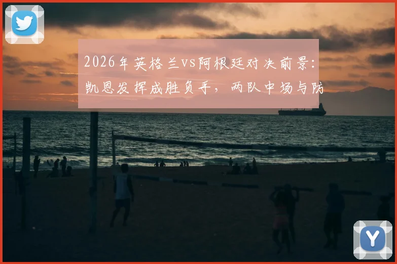 2026年英格兰vs阿根廷对决前景:凯恩发挥成胜负手,两队中场与防守策略解析