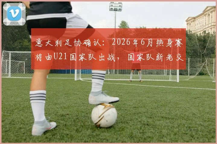 意大利足协确认：2026年6月热身赛将由U21国家队出战，国家队新老交替期的关键决策