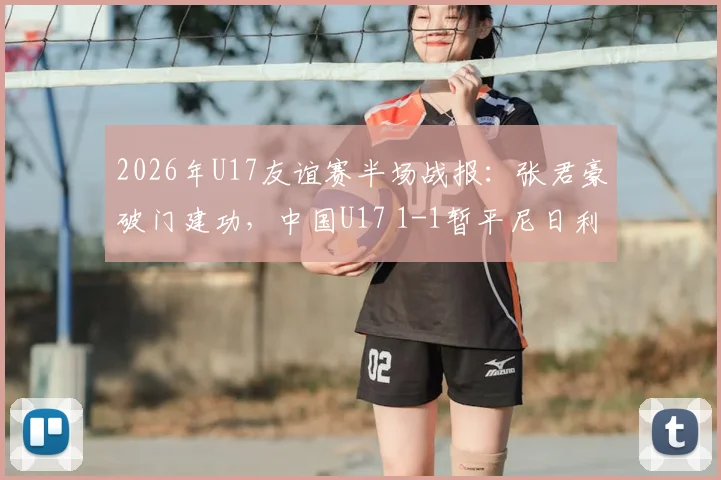 2026年U17友谊赛半场战报：张君豪破门建功，中国U17 1-1暂平尼日利亚，附全场技术统计与球员分析