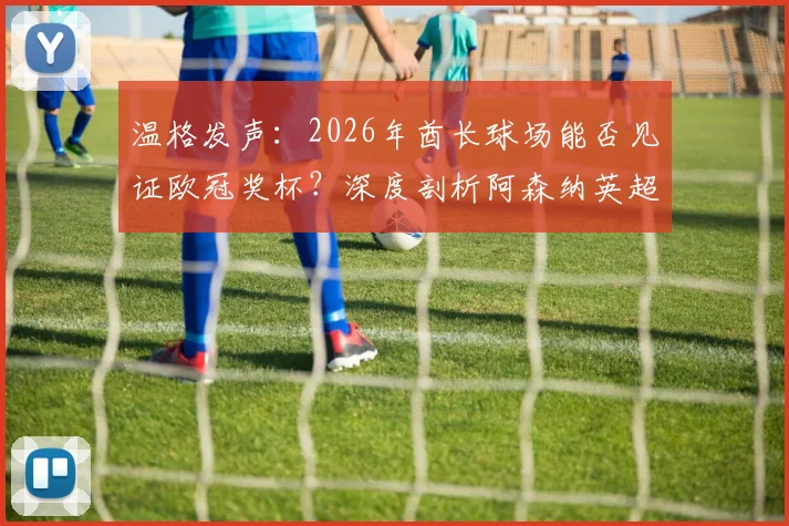温格发声：2026年酋长球场能否见证欧冠奖杯？深度剖析阿森纳英超统治之路