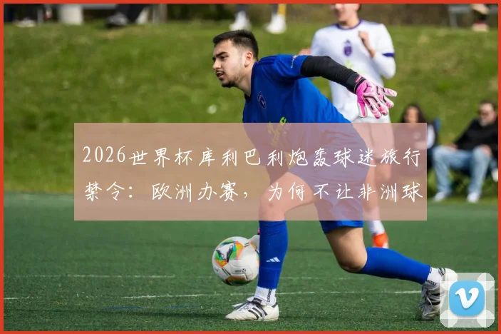 2026世界杯库利巴利炮轰球迷旅行禁令：欧洲办赛，为何不让非洲球迷支持自己球队？