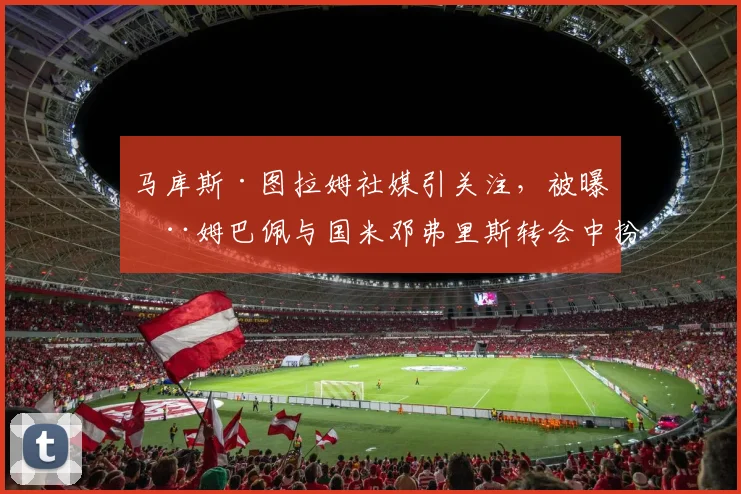 马库斯·图拉姆社媒引关注，被曝在姆巴佩与国米邓弗里斯转会中扮演关键中间人角色，2026市场动态分析
