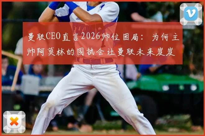 曼联CEO直言2026帅位困局：为何主帅阿莫林的固执会让曼联未来岌岌可危