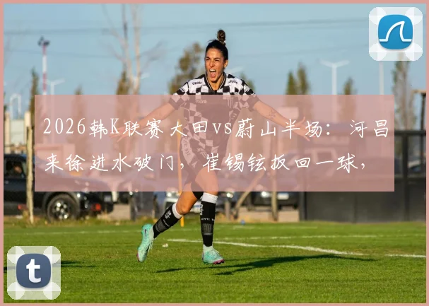 2026韩K联赛大田vs蔚山半场：河昌来徐进水破门，崔锡铉扳回一球，附关键进球回放分析