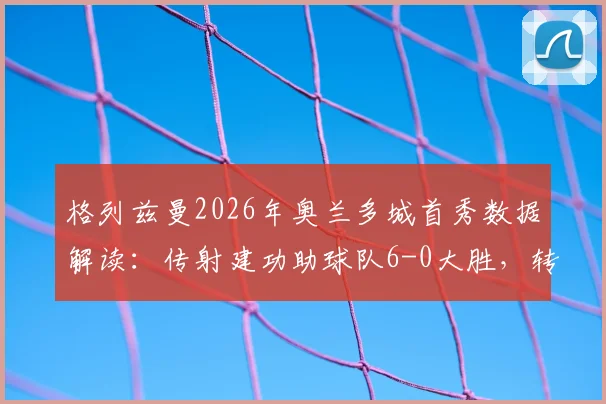格列兹曼2026年奥兰多城首秀数据解读：传射建功助球队6-0大胜，转会年薪及未来前景分析