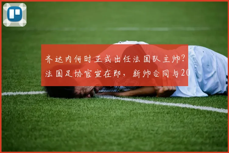 齐达内何时正式出任法国队主帅?法国足协官宣在即,新帅合同与2026年世界杯前景分析