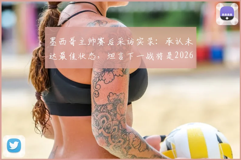 墨西哥主帅赛后采访实录:承认未达最佳状态,坦言下一战将是2026世界杯生涯最关键一役