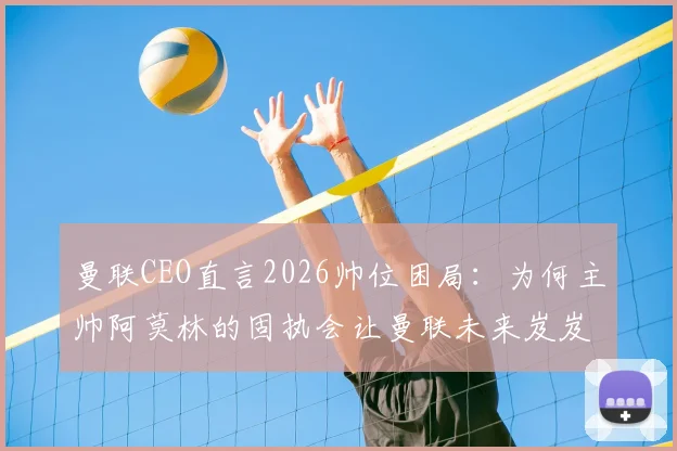 曼联CEO直言2026帅位困局:为何主帅阿莫林的固执会让曼联未来岌岌可危