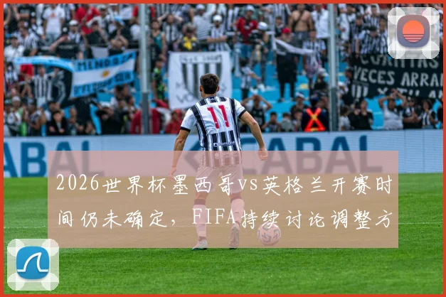 2026世界杯墨西哥vs英格兰开赛时间仍未确定，FIFA持续讨论调整方案，比赛时间最新动态一览