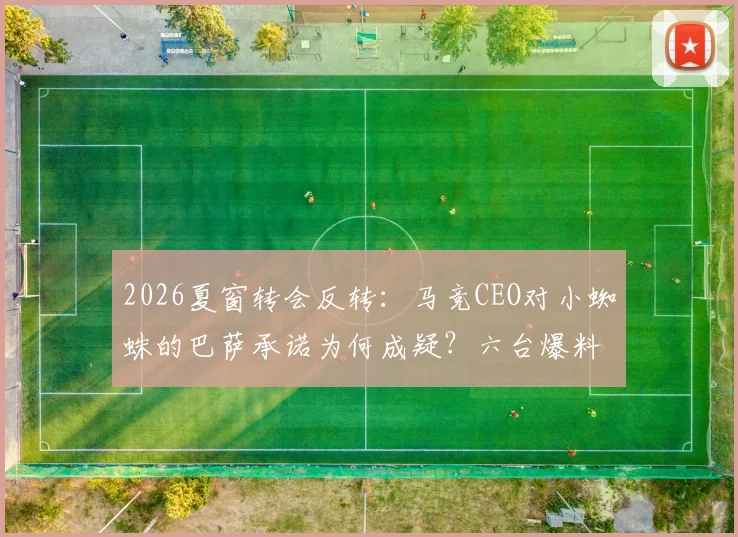 2026夏窗转会反转：马竞CEO对小蜘蛛的巴萨承诺为何成疑？六台爆料背后细节解读