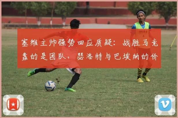 塞维主帅强势回应质疑:战胜马竞靠的是团队,瑟洛特与巴埃纳的价值远超市价评估