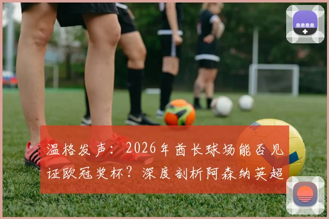 温格发声:2026年酋长球场能否见证欧冠奖杯?深度剖析阿森纳英超统治之路