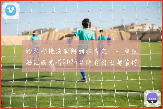 铃木彩艳谈获阿利松肯定：一句鼓励让我觉得2026年所有付出都值得，门将成长路获前辈激励
