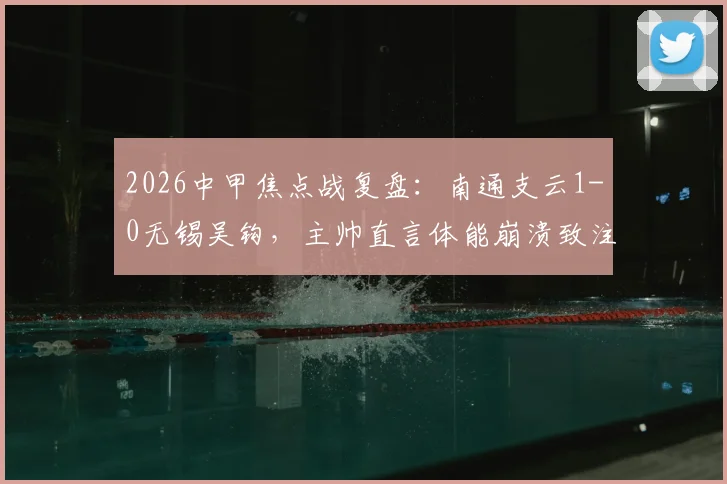 2026中甲焦点战复盘:南通支云1-0无锡吴钩,主帅直言体能崩溃致注意力分散,业余球队如何引以为戒?