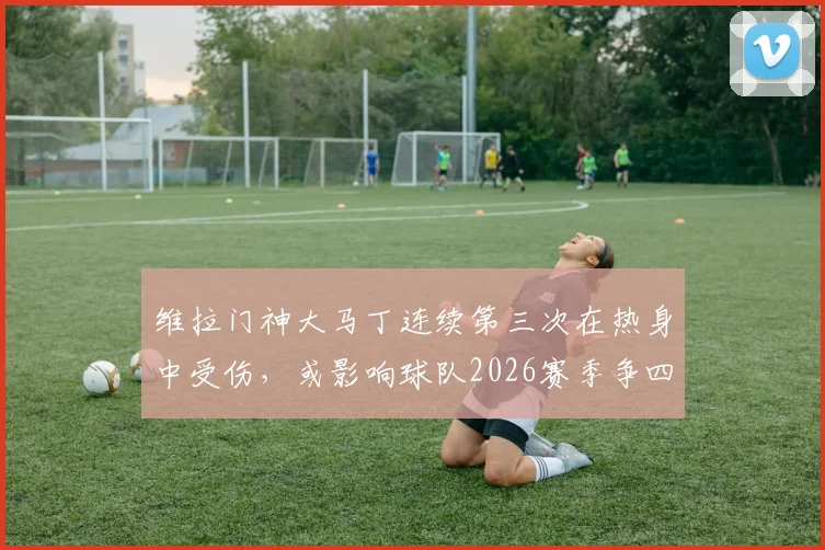 维拉门神大马丁连续第三次在热身中受伤，或影响球队2026赛季争四前景，谁将临危受命？