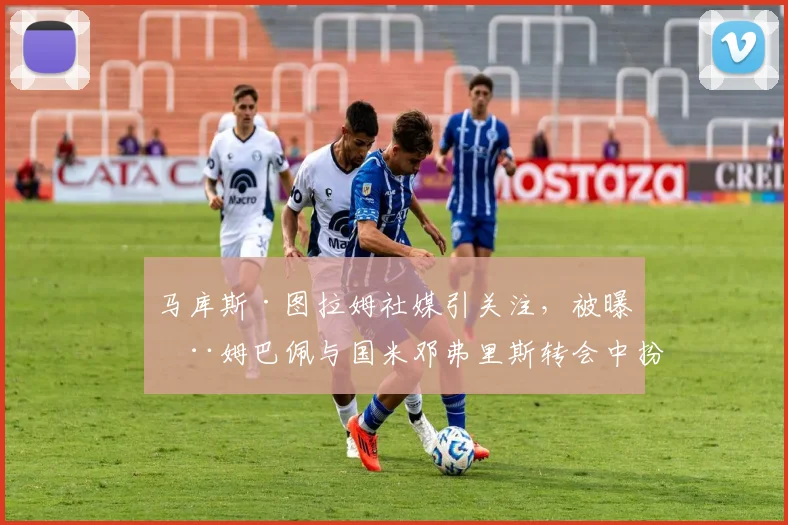 马库斯·图拉姆社媒引关注,被曝在姆巴佩与国米邓弗里斯转会中扮演关键中间人角色,2026市场动态分析