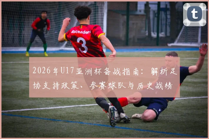 2026年U17亚洲杯备战指南:解析足协支持政策、参赛球队与历史战绩,展望中国U17国足前景