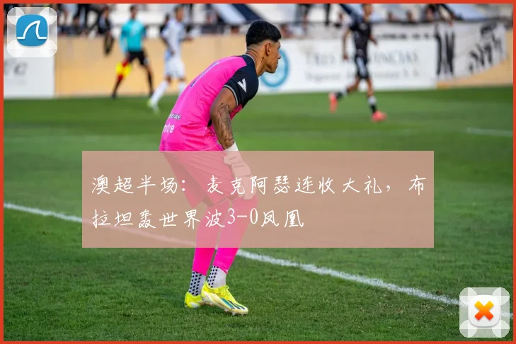澳超半场：麦克阿瑟连收大礼，布拉坦轰世界波3-0凤凰